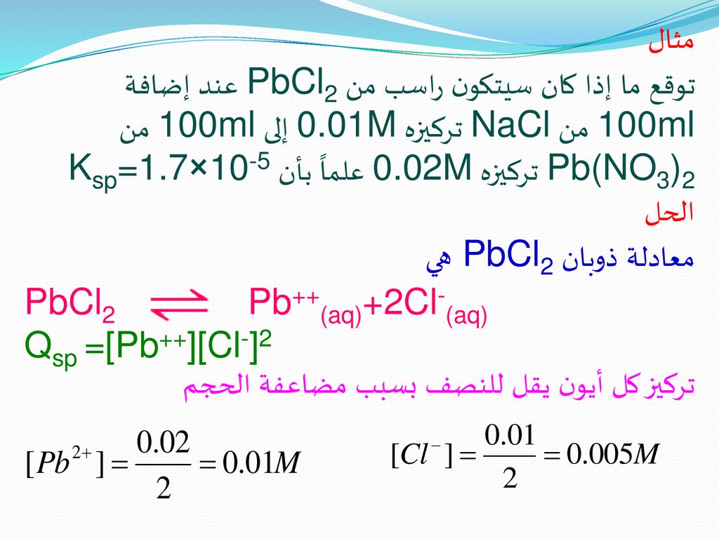 مثال توقع ما إذا كان سيتكون راسب من PbCl2 عند إضافة 100ml من NaCl تركيزه 0.01M إلى 100ml من Pb(NO3)2 تركيزه 0.02M علماً بأن Ksp=1.7×10-5.