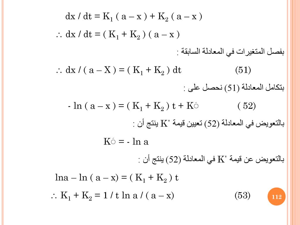 dx / dt = K1 ( a – x ) + K2 ( a – x )  dx / dt = ( K1 + K2 ) ( a – x ) بفصل المتغيرات في المعادلة السابقة :  dx / ( a – X ) = ( K1 + K2 ) dt (51) بتكامل المعادلة (51) نحصل على : - ln ( a – x ) = ( K1 + K2 ) t + Kَ ( 52) بالتعويض في المعادلة (52) تعيين قيمة K΄ ينتج أن : Kَ = - ln a بالتعويض عن قيمة K΄ في المعادلة (52) ينتج أن : lna – ln ( a – x) = ( K1 + K2 ) t  K1 + K2 = 1 / t ln a / ( a – x) (53)