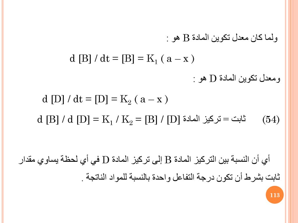 ولما كان معدل تكوين المادة B هو : d [B] / dt = [B] = K1 ( a – x ) ومعدل تكوين المادة D هو : d [D] / dt = [D] = K2 ( a – x ) d [B] / d [D] = K1 / K2 = [B] / [D] ثابت = تركيز المادة (54) أي أن النسبة بين التركيز المادةB إلى تركيز المادة D في أي لحظة يساوي مقدار ثابت بشرط أن تكون درجة التفاعل واحدة بالنسبة للمواد الناتجة .