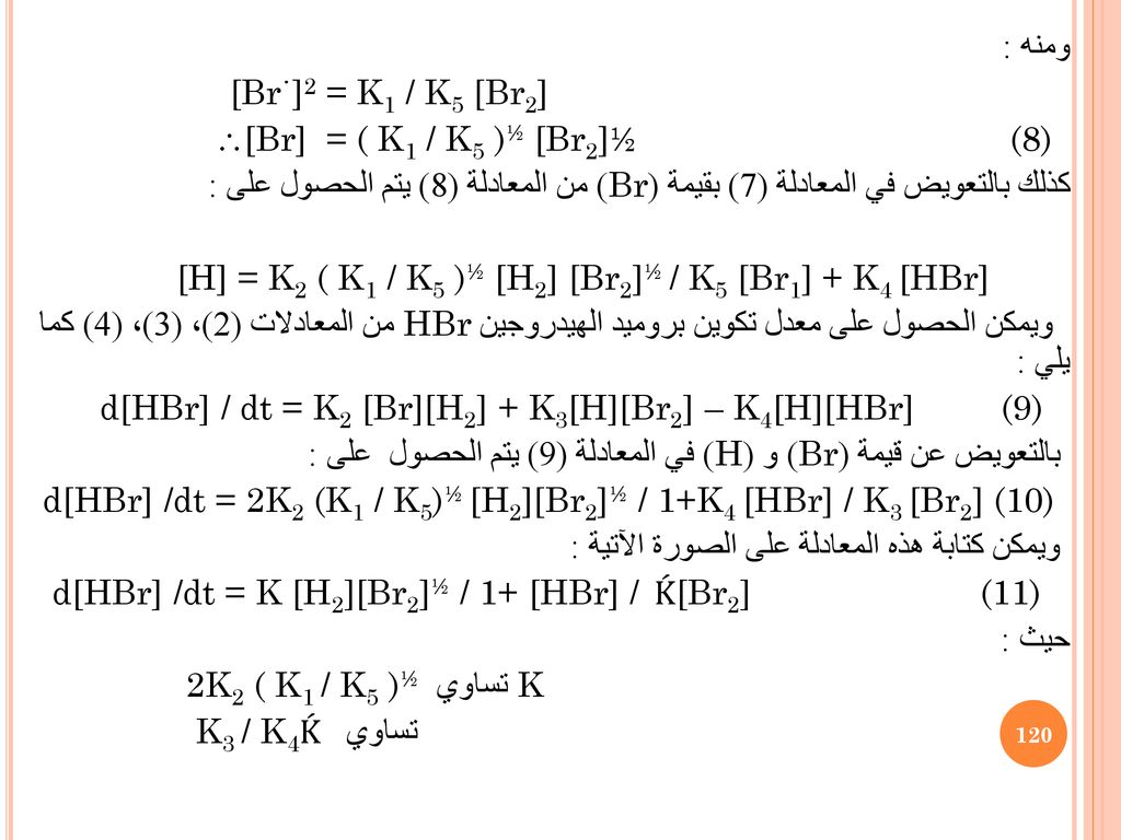 ومنه : [Br˙]2 = K1 / K5 [Br2] [Br] = ( K1 / K5 )½ [Br2]½ (8) كذلك بالتعويض في المعادلة (7) بقيمة (Br) من المعادلة (8) يتم الحصول على : [H] = K2 ( K1 / K5 )½ [H2] [Br2]½ / K5 [Br1] + K4 [HBr] ويمكن الحصول على معدل تكوين بروميد الهيدروجين HBr من المعادلات (2)، (3)، (4) كما يلي : d[HBr] / dt = K2 [Br][H2] + K3[H][Br2] – K4[H][HBr] (9) بالتعويض عن قيمة (Br) و (H) في المعادلة (9) يتم الحصول على : d[HBr] /dt = 2K2 (K1 / K5)½ [H2][Br2]½ / 1+K4 [HBr] / K3 [Br2] (10) ويمكن كتابة هذه المعادلة على الصورة الآتية : d[HBr] /dt = K [H2][Br2]½ / 1+ [HBr] / Ḱ [Br2] (11) حيث : 2K2 ( K1 / K5 )½ تساوي K K3 / K4تساوي Ḱ