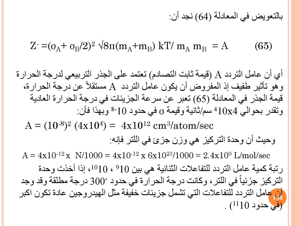 بالتعويض في المعادلة (64) نجد أن: Z- =(σA+ σB/2)2 √8π(mA+mB) kT/ mA mB = A (65) أي أن عامل التردد A (قيمة ثابت التصادم) تعتمد على الجذر التربيعي لدرجة الحرارة وهو تأثير طفيف إذ المفروض أن يكون عامل التردد A مستقلاً عن درجة الحرارة، قيمة الجذر في المعادلة (65) تعبر عن سرعة الجزيئات في درجة الحرارة العادية وتقدر بحوالي 4x410 سم/ثانية وقيمة σ في حدود 10-8 وبهذا فأن: A = (10-8)2 (4x104) = 4x1012 cm3/atom/sec وحيث أن وحدة التركيز هي وزن جزئ في اللتر فإنه: A = 4x10-12 x N/1000 = 4x10-12 x 6x1023/1000 = 2.4x109 L/mol/sec رتبة كمية عامل التردد للتفاعلات الثنائية هي بين 910 ، 1010، إذا أخذت وحدة التركيز جزئياً في اللتر، وكانت درجة الحرارة في حدود ◦300 درجة مطلقة وقد وجد أن عامل التردد للتفاعلات التي تشمل جزيئات خفيفة مثل الهيدروجين عادة تكون اكبر (في حدود 1110) .