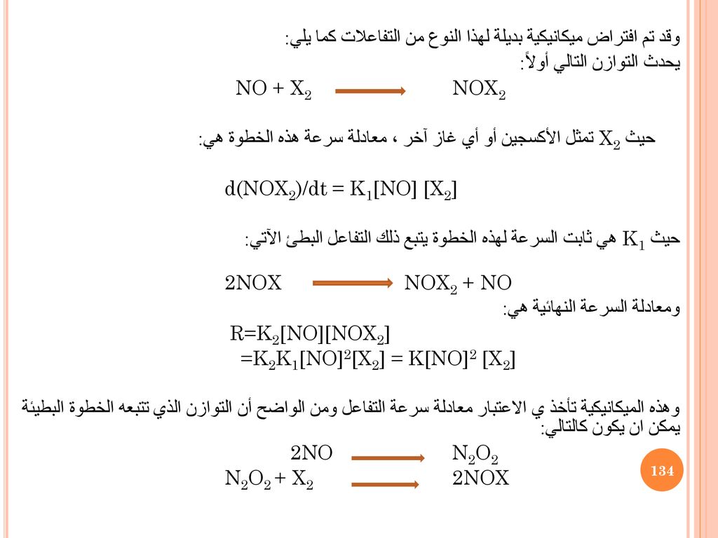 وقد تم افتراض ميكانيكية بديلة لهذا النوع من التفاعلات كما يلي: يحدث التوازن التالي أولاً: NO + X2 NOX2 حيث X2 تمثل الأكسجين أو أي غاز آخر ، معادلة سرعة هذه الخطوة هي: d(NOX2)/dt = K1[NO] [X2] حيث K1 هي ثابت السرعة لهذه الخطوة يتبع ذلك التفاعل البطئ الآتي: NOX2 + NO 2NOX ومعادلة السرعة النهائية هي: R=K2[NO][NOX2] =K2K1[NO]2[X2] = K[NO]2 [X2] وهذه الميكانيكية تأخذ ي الاعتبار معادلة سرعة التفاعل ومن الواضح أن التوازن الذي تتبعه الخطوة البطيئة يمكن ان يكون كالتالي: 2NO N2O2 N2O2 + X2 2NOX