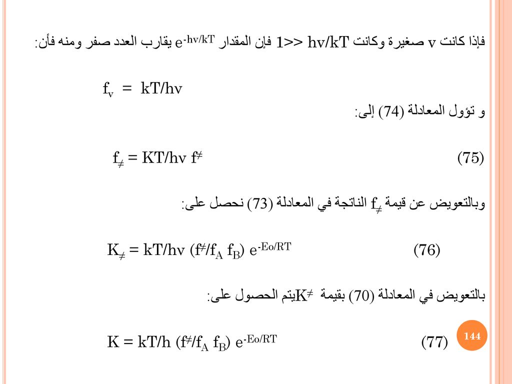 فإذا كانت v صغيرة وكانت 1>> hv/kT فإن المقدار e-hv/kT يقارب العدد صفر ومنه فأن: fv = kT/hν و تؤول المعادلة (74) إلى: f≠ = KT/hν f≠ (75) وبالتعويض عن قيمة f≠ الناتجة في المعادلة (73) نحصل على: K≠ = kT/hν (f≠/fA fB) e-Eo/RT (76) بالتعويض في المعادلة (70) بقيمة K≠ يتم الحصول على: K = kT/h (f≠/fA fB) e-Eo/RT (77)