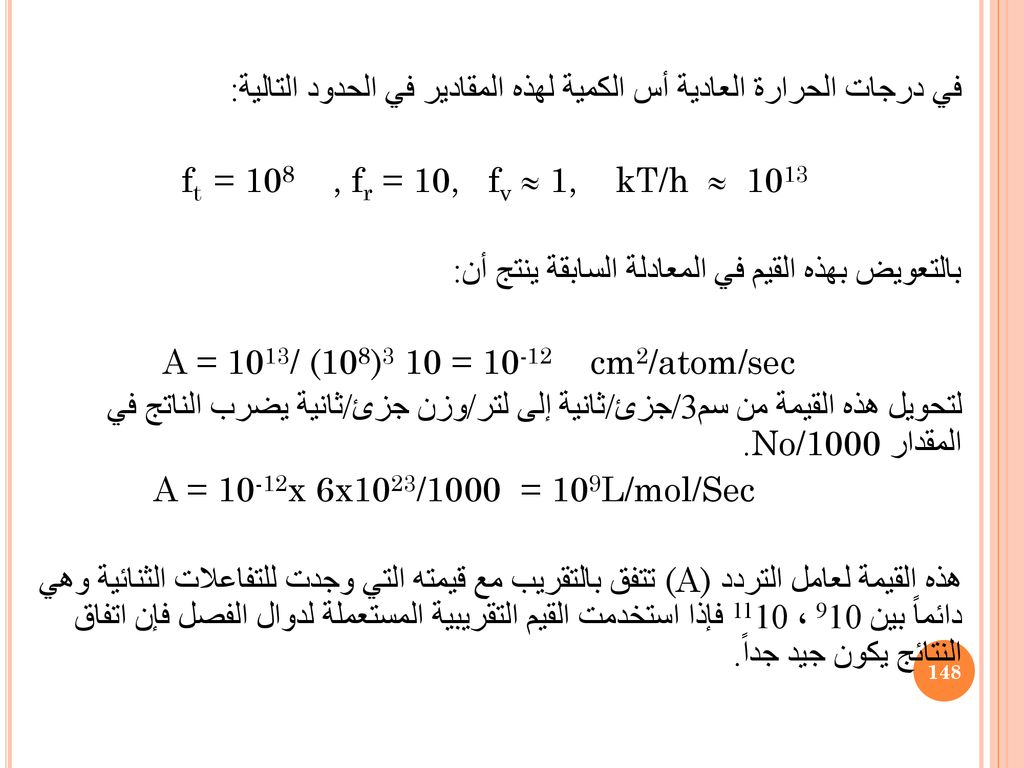 في درجات الحرارة العادية أس الكمية لهذه المقادير في الحدود التالية: ft = 108 , fr = 10, fv  1, kT/h  1013 بالتعويض بهذه القيم في المعادلة السابقة ينتج أن: A = 1013/ (108)3 10 = cm2/atom/sec لتحويل هذه القيمة من سم3/جزئ/ثانية إلى لتر/وزن جزئ/ثانية يضرب الناتج في المقدار No/1000.