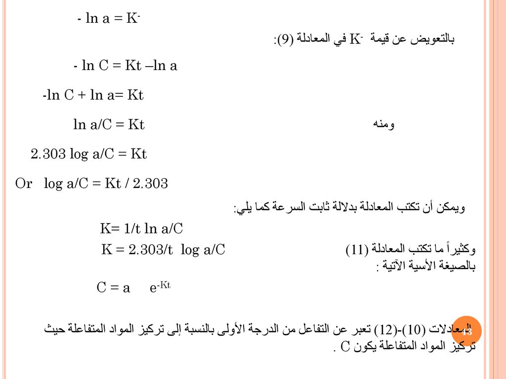- ln a = K- بالتعويض عن قيمة K- في المعادلة (9): - ln C = Kt –ln a -ln C + ln a= Kt ومنه ln a/C = Kt log a/C = Kt Or log a/C = Kt / ويمكن أن تكتب المعادلة بدلالة ثابت السرعة كما يلي: K= 1/t ln a/C K = 2.303/t log a/C وكثيراً ما تكتب المعادلة (11) بالصيغة الأسية الآتية : C = a e-Kt المعادلات (10)-(12) تعبر عن التفاعل من الدرجة الأولى بالنسبة إلى تركيز المواد المتفاعلة حيث تركيز المواد المتفاعلة يكون C .