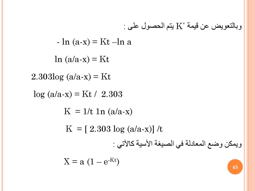 وبالتعويض عن قيمة K΄ يتم الحصول على : - ln (a-x) = Kt –ln a ln (a/a-x) = Kt 2.303log (a/a-x) = Kt log (a/a-x) = Kt / K = 1/t 1n (a/a-x) K = [ log (a/a-x)] /t ويمكن وضع المعادلة في الصيغة الأسية كالآتي : X = a (1 – e-Kt)