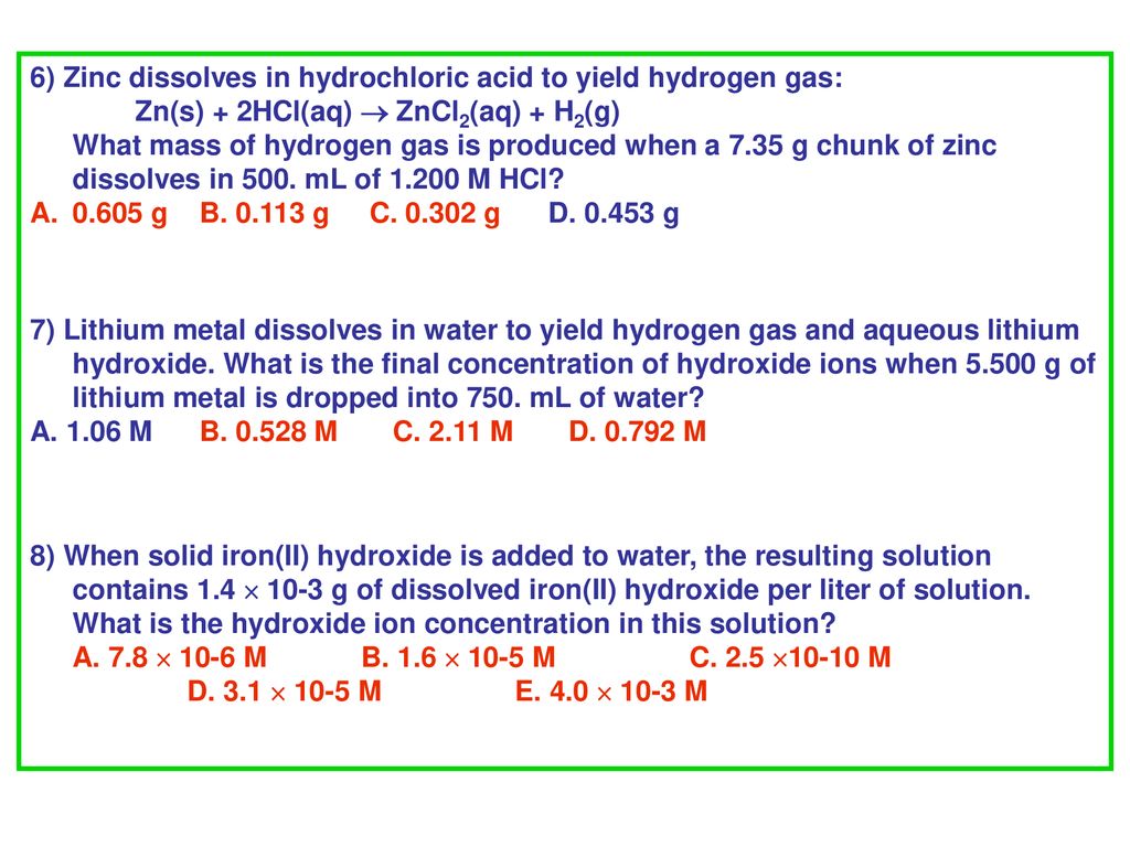 6) Zinc dissolves in hydrochloric acid to yield hydrogen gas: Zn(s) + 2HCl(aq)  ZnCl2(aq) + H2(g) What mass of hydrogen gas is produced when a 7.35 g chunk of zinc dissolves in 500. mL of M HCl
