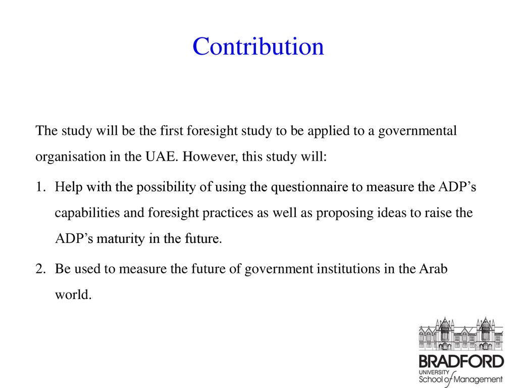 Contribution The study will be the first foresight study to be applied to a governmental organisation in the UAE. However, this study will: