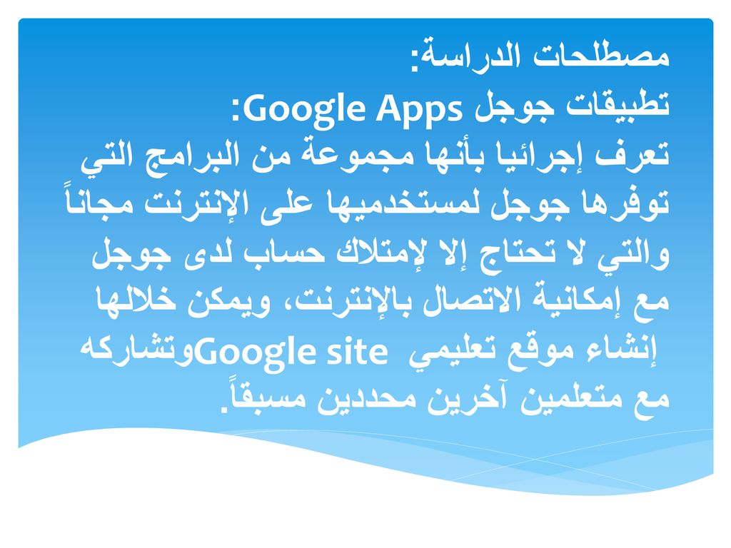 مصطلحات الدراسة: تطبيقات جوجل Google Apps: تعرف إجرائيا بأنها مجموعة من البرامج التي توفرها جوجل لمستخدميها على الإنترنت مجاناً والتي لا تحتاج إلا لإمتلاك حساب لدى جوجل مع إمكانية الاتصال بالإنترنت، ويمكن خلالها إنشاء موقع تعليمي Google site وتشاركه مع متعلمين آخرين محددين مسبقاً.