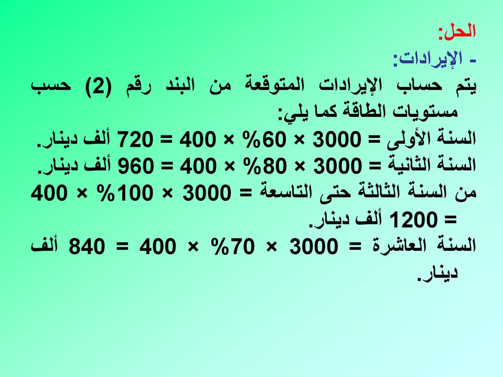 الحل: - الإيرادات: يتم حساب الإيرادات المتوقعة من البند رقم (2) حسب مستويات الطاقة كما يلي: السنة الأولى = 3000 × 60% × 400 = 720 ألف دينار.