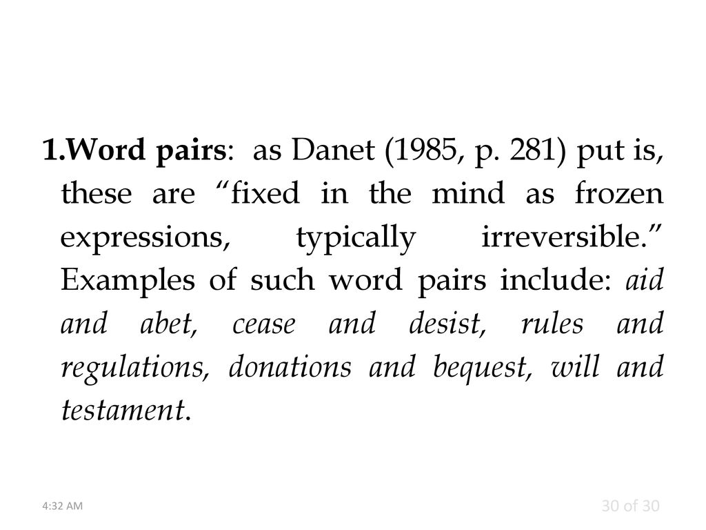 Word pairs: as Danet (1985, p. 281) put is, these are fixed in the mind as frozen expressions, typically irreversible. Examples of such word pairs include: aid and abet, cease and desist, rules and regulations, donations and bequest, will and testament.