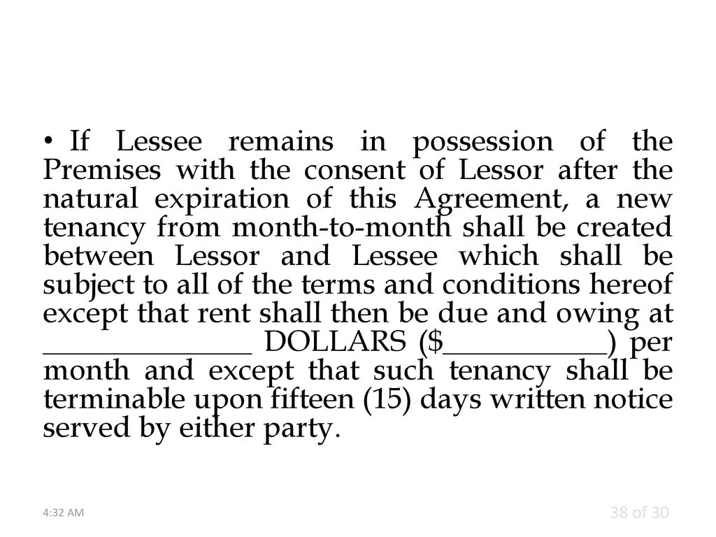 If Lessee remains in possession of the Premises with the consent of Lessor after the natural expiration of this Agreement, a new tenancy from month-to-month shall be created between Lessor and Lessee which shall be subject to all of the terms and conditions hereof except that rent shall then be due and owing at ______________ DOLLARS ($___________) per month and except that such tenancy shall be terminable upon fifteen (15) days written notice served by either party.