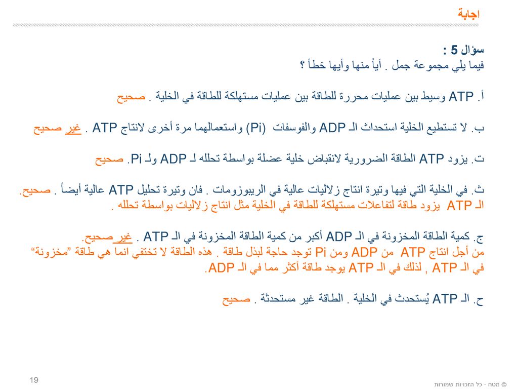 اجابة سؤال 5 : فيما يلي مجموعة جمل . أياً منها وأيها خطأ ؟ أ. ATP وسيط بين عمليات محررة للطاقة بين عمليات مستهلكة للطاقة في الخلية . صحيح.