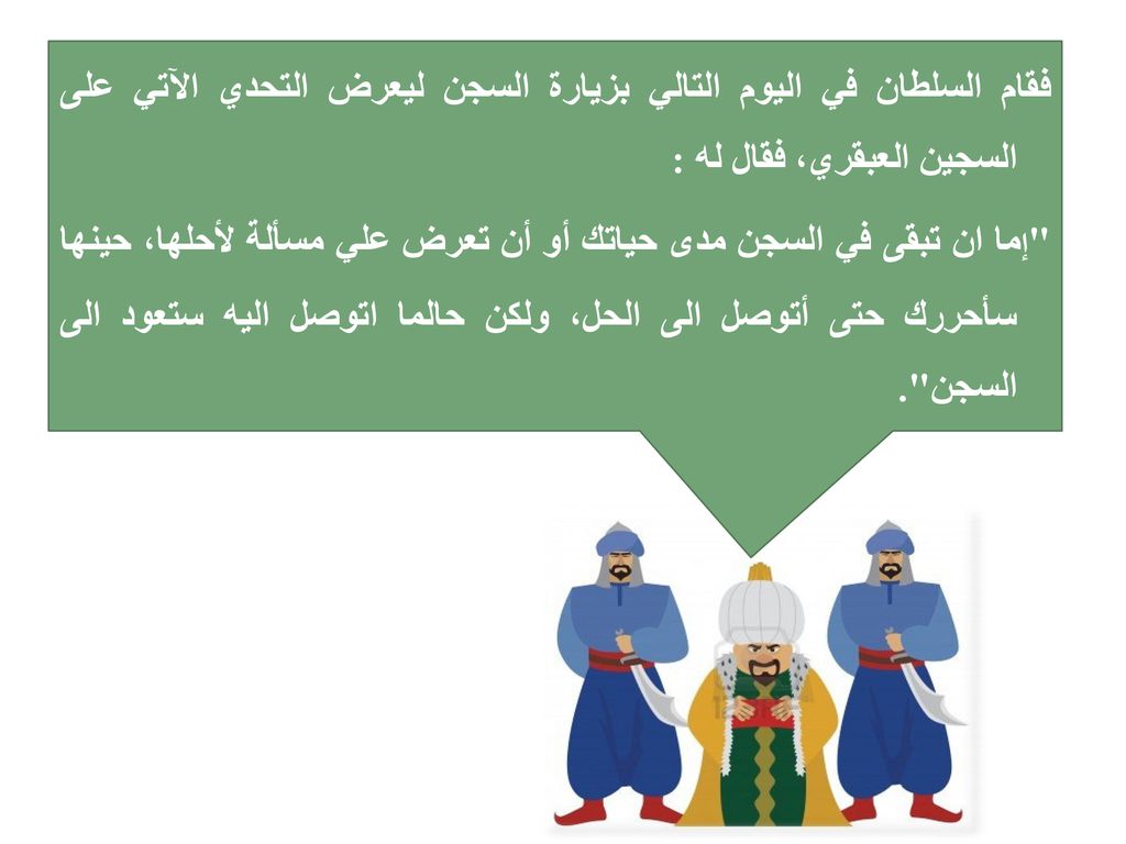فقام السلطان في اليوم التالي بزيارة السجن ليعرض التحدي الآتي على السجين العبقري، فقال له : إما ان تبقى في السجن مدى حياتك أو أن تعرض علي مسألة لأحلها، حينها سأحررك حتى أتوصل الى الحل، ولكن حالما اتوصل اليه ستعود الى السجن .