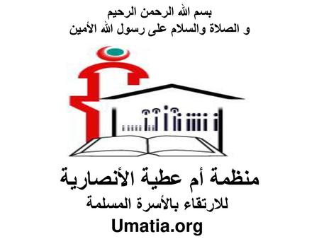 بسم الله الرحمن الرحيم و الصلاة والسلام على رسول الله الأمين منظمة أم عطية الأنصارية للارتقاء بالأسرة المسلمة Umatia.org.