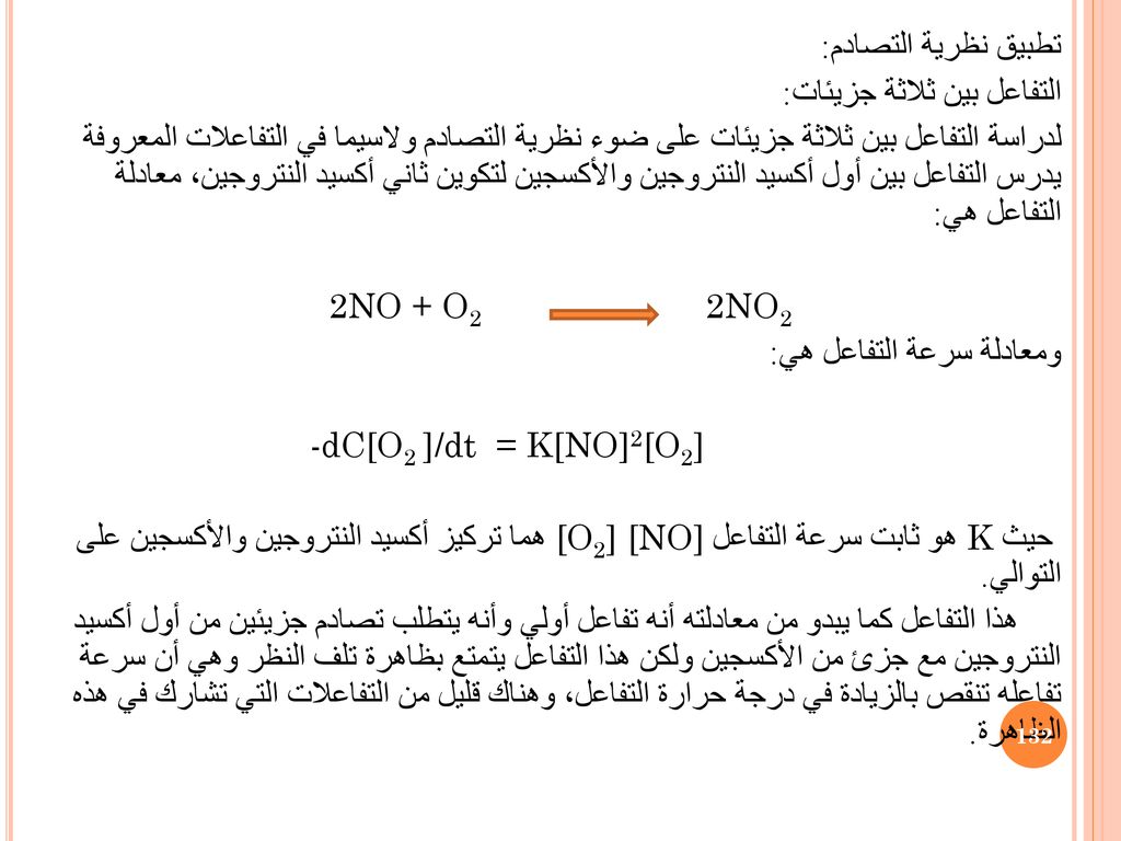 تطبيق نظرية التصادم: التفاعل بين ثلاثة جزيئات: لدراسة التفاعل بين ثلاثة جزيئات على ضوء نظرية التصادم ولاسيما في التفاعلات المعروفة يدرس التفاعل بين أول أكسيد النتروجين والأكسجين لتكوين ثاني أكسيد النتروجين، معادلة التفاعل هي: 2NO + O2 2NO2 ومعادلة سرعة التفاعل هي: -dC[O2 ]/dt = K[NO]2[O2] حيث K هو ثابت سرعة التفاعل [O2] [NO] هما تركيز أكسيد النتروجين والأكسجين على التوالي.