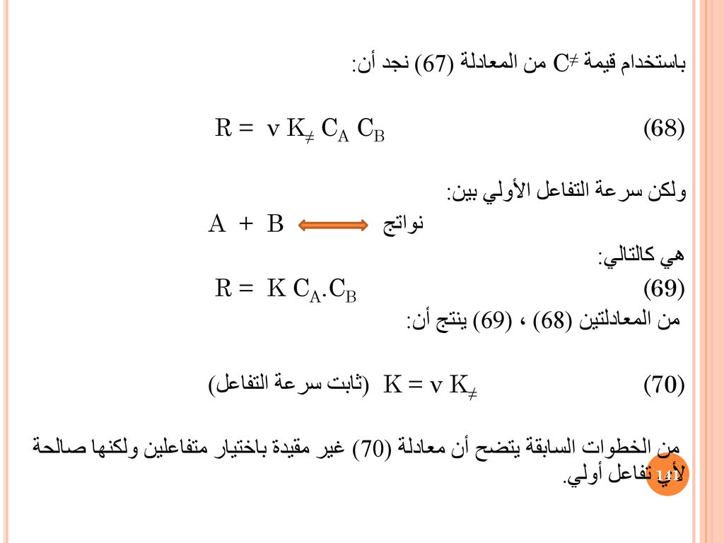 باستخدام قيمة C≠ من المعادلة (67) نجد أن: R = ν K≠ CA CB (68) ولكن سرعة التفاعل الأولي بين: نواتج A + B هي كالتالي: R = K CA.CB (69) من المعادلتين (68) ، (69) ينتج أن: (ثابت سرعة التفاعل) K = ν K≠ (70) من الخطوات السابقة يتضح أن معادلة (70) غير مقيدة باختيار متفاعلين ولكنها صالحة لأي تفاعل أولي.