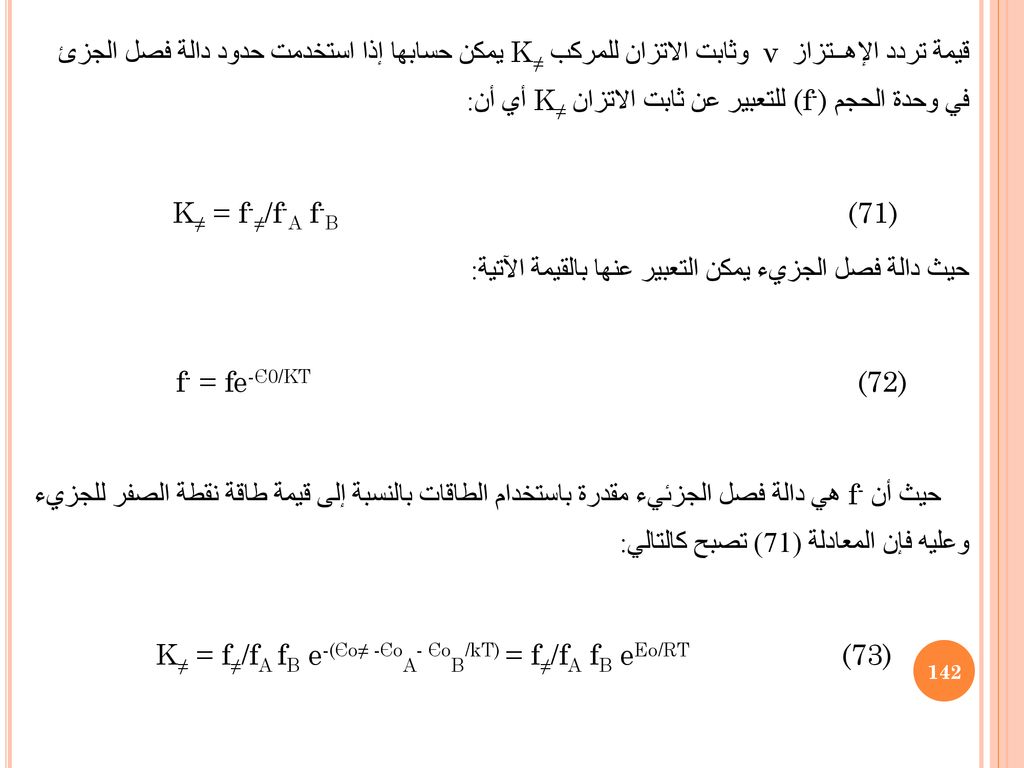 قيمة تردد الإهــتزاز ν وثابت الاتزان للمركب K≠ يمكن حسابها إذا استخدمت حدود دالة فصل الجزئ في وحدة الحجم (f-) للتعبير عن ثابت الاتزان K≠ أي أن: K≠ = f-≠/f-A f-B (71) حيث دالة فصل الجزيء يمكن التعبير عنها بالقيمة الآتية: f- = fe-Є0/KT (72) حيث أن f- هي دالة فصل الجزئيء مقدرة باستخدام الطاقات بالنسبة إلى قيمة طاقة نقطة الصفر للجزيء وعليه فإن المعادلة (71) تصبح كالتالي: K≠ = f≠/fA fB e-(Єo≠ -ЄoA- ЄoB/kT) = f≠/fA fB eEo/RT (73)