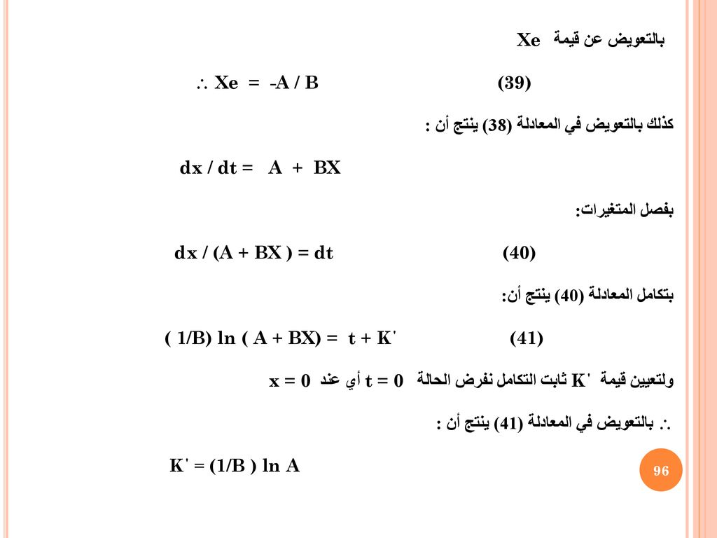 بالتعويض عن قيمة Xe  Xe = -A / B (39) كذلك بالتعويض في المعادلة (38) ينتج أن : dx / dt = A + BX بفصل المتغيرات: dx / (A + BX ) = dt (40) بتكامل المعادلة (40) ينتج أن: ( 1/B) ln ( A + BX) = t + K΄ (41) ولتعيين قيمة K΄ ثابت التكامل نفرض الحالة t = 0 أي عند x = 0  بالتعويض في المعادلة (41) ينتج أن : K΄ = (1/B ) ln A