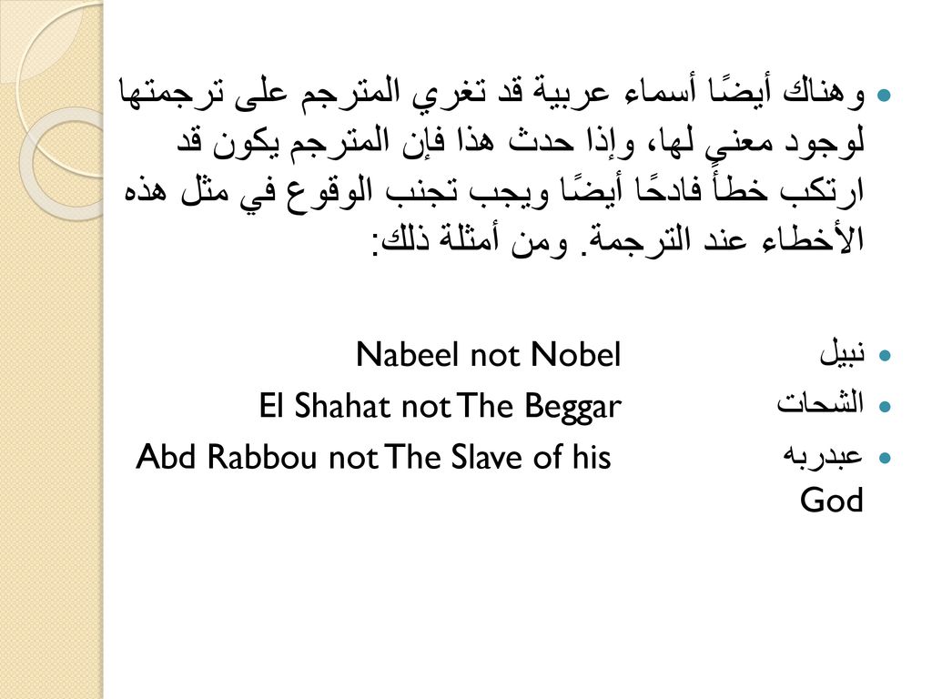 وهناك أيضًا أسماء عربية قد تغري المترجم على ترجمتها لوجود معنى لها، وإذا حدث هذا فإن المترجم يكون قد ارتكب خطأً فادحًا أيضًا ويجب تجنب الوقوع في مثل هذه الأخطاء عند الترجمة. ومن أمثلة ذلك: