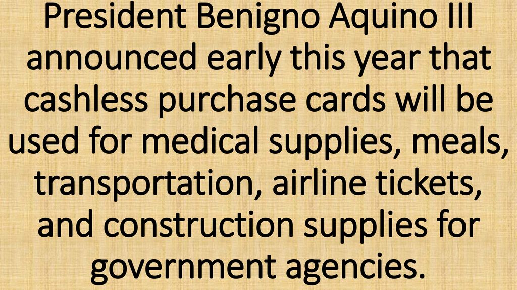 President Benigno Aquino III announced early this year that cashless purchase cards will be used for medical supplies, meals, transportation, airline tickets, and construction supplies for government agencies.