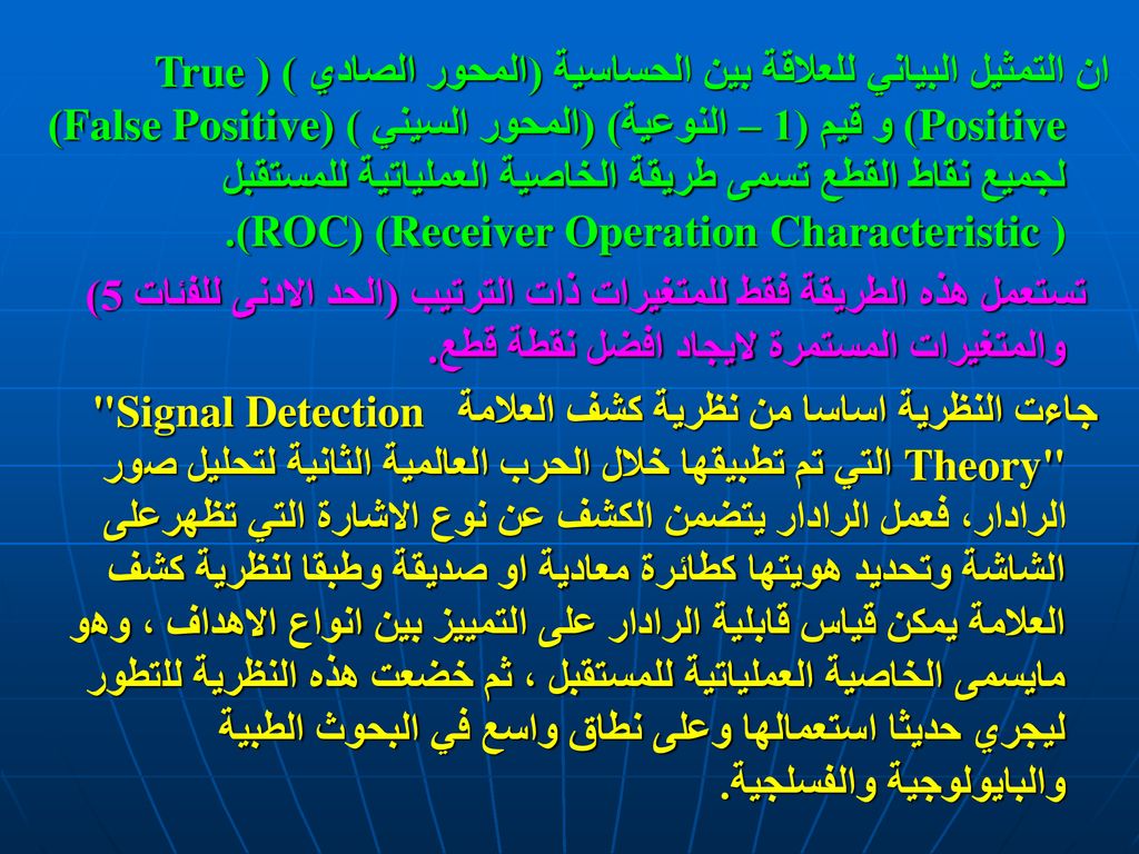 ان التمثيل البياني للعلاقة بين الحساسية (المحور الصادي ) (True Positive) و قيم (1 – النوعية) (المحور السيني ) (False Positive) لجميع نقاط القطع تسمى طريقة الخاصية العملياتية للمستقبل ( Receiver Operation Characteristic) (ROC).