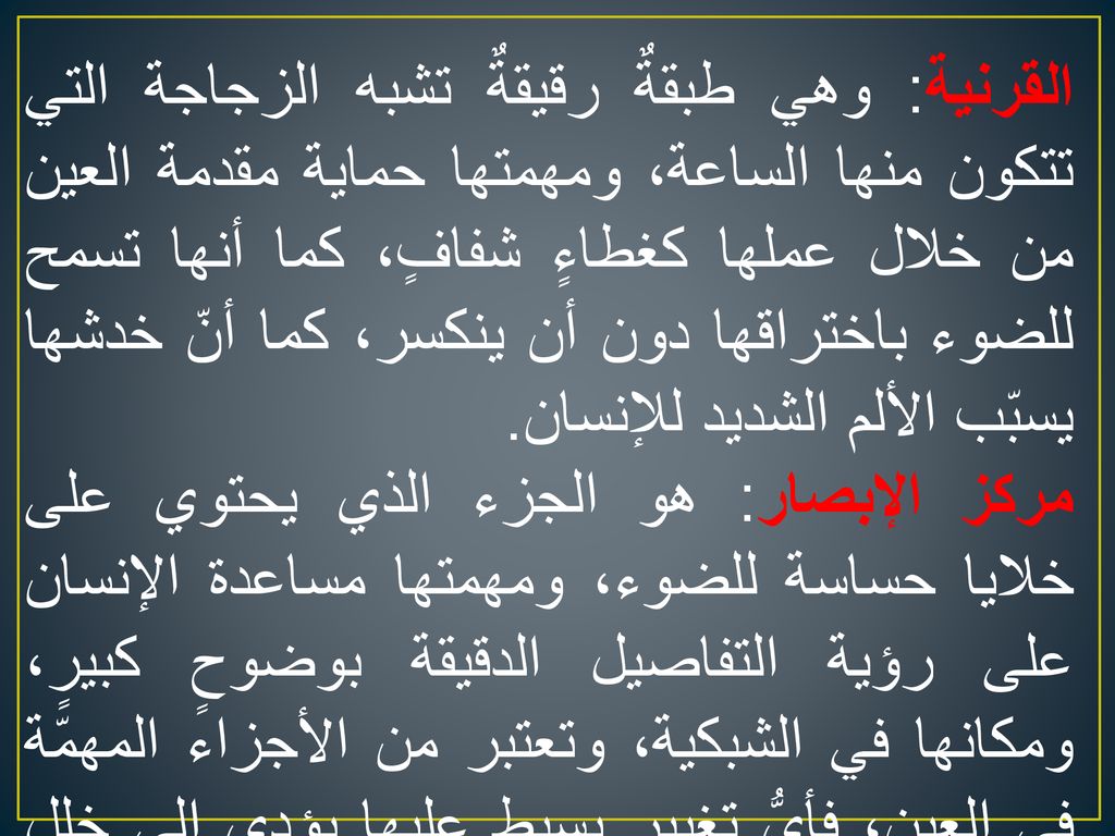 القرنية: وهي طبقةٌ رقيقةٌ تشبه الزجاجة التي تتكون منها الساعة، ومهمتها حماية مقدمة العين من خلال عملها كغطاءٍ شفافٍ، كما أنها تسمح للضوء باختراقها دون أن ينكسر، كما أنّ خدشها يسبّب الألم الشديد للإنسان.