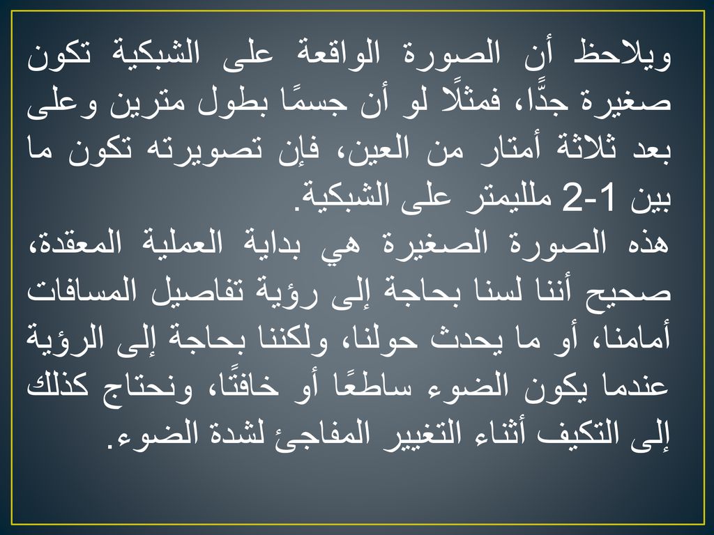 ويلاحظ أن الصورة الواقعة على الشبكية تكون صغيرة جدًّا، فمثلًا لو أن جسمًا بطول مترين وعلى بعد ثلاثة أمتار من العين، فإن تصويرته تكون ما بين 1-2 ملليمتر على الشبكية.