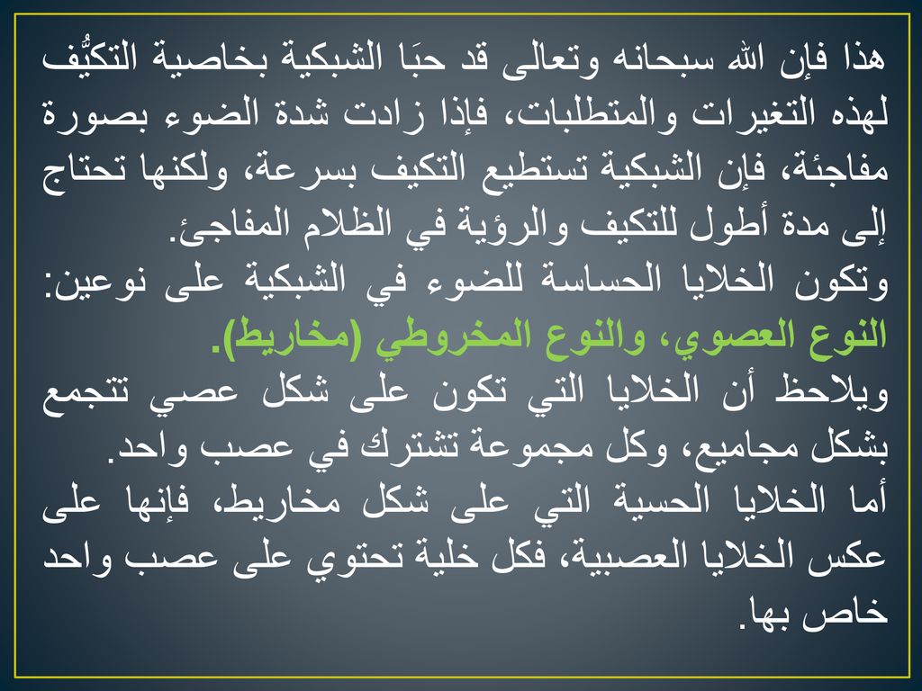 هذا فإن الله سبحانه وتعالى قد حبَا الشبكية بخاصية التكيُّف لهذه التغيرات والمتطلبات، فإذا زادت شدة الضوء بصورة مفاجئة، فإن الشبكية تستطيع التكيف بسرعة، ولكنها تحتاج إلى مدة أطول للتكيف والرؤية في الظلام المفاجئ.