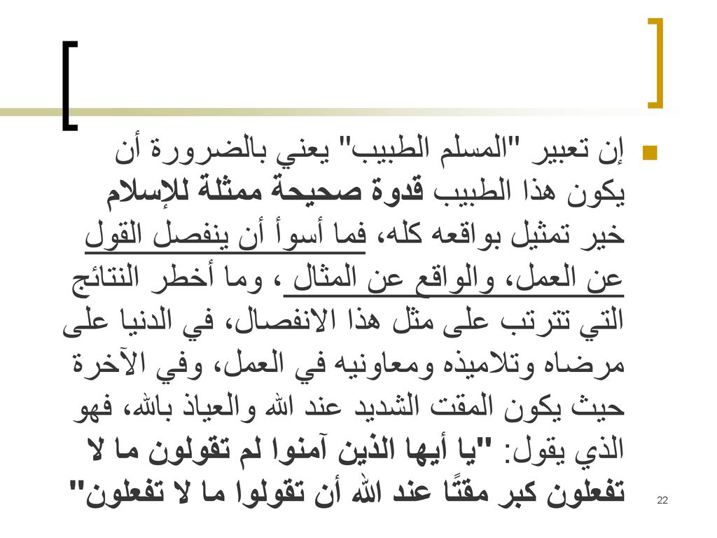 إن تعبير المسلم الطبيب يعني بالضرورة أن يكون هذا الطبيب قدوة صحيحة ممثلة للإسلام خير تمثيل بواقعه كله، فما أسوأ أن ينفصل القول عن العمل، والواقع عن المثال ، وما أخطر النتائج التي تترتب على مثل هذا الانفصال، في الدنيا على مرضاه وتلاميذه ومعاونيه في العمل، وفي الآخرة حيث يكون المقت الشديد عند الله والعياذ بالله، فهو الذي يقول: يا أيها الذين آمنوا لم تقولون ما لا تفعلون كبر مقتًا عند الله أن تقولوا ما لا تفعلون .