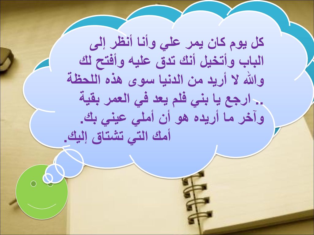 كل يوم كان يمر علي وأنا أنظر إلى الباب وأتخيل أنك تدق عليه وأفتح لك والله لا أريد من الدنيا سوى هذه اللحظة .. ارجع يا بني فلم يعد في العمر بقية وآخر ما أريده هو أن أملي عيني بك.