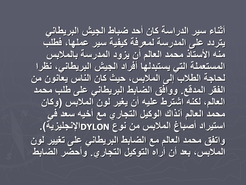 أثناء سير الدراسة كان أحد ضباط الجيش البريطاني يتردد على المدرسة لمعرفة كيفية سير عملها، فطلب منه الأستاذ محمد العالم أن يزود المدرسة بالملابس المستعملة التي يستبدلها أفراد الجيش البريطاني، نظرا لحاجة الطلاب إلى الملابس، حيث كان الناس يعانون من الفقر المدقع. ووافق الضابط البريطاني على طلب محمد العالم، لكنه اشترط عليه أن يغير لون الملابس (وكان محمد العالم آنذاك الوكيل التجاري مع أخيه سعد في الإنجليزية). DYLON استيراد أصباغ الملابس من نوع