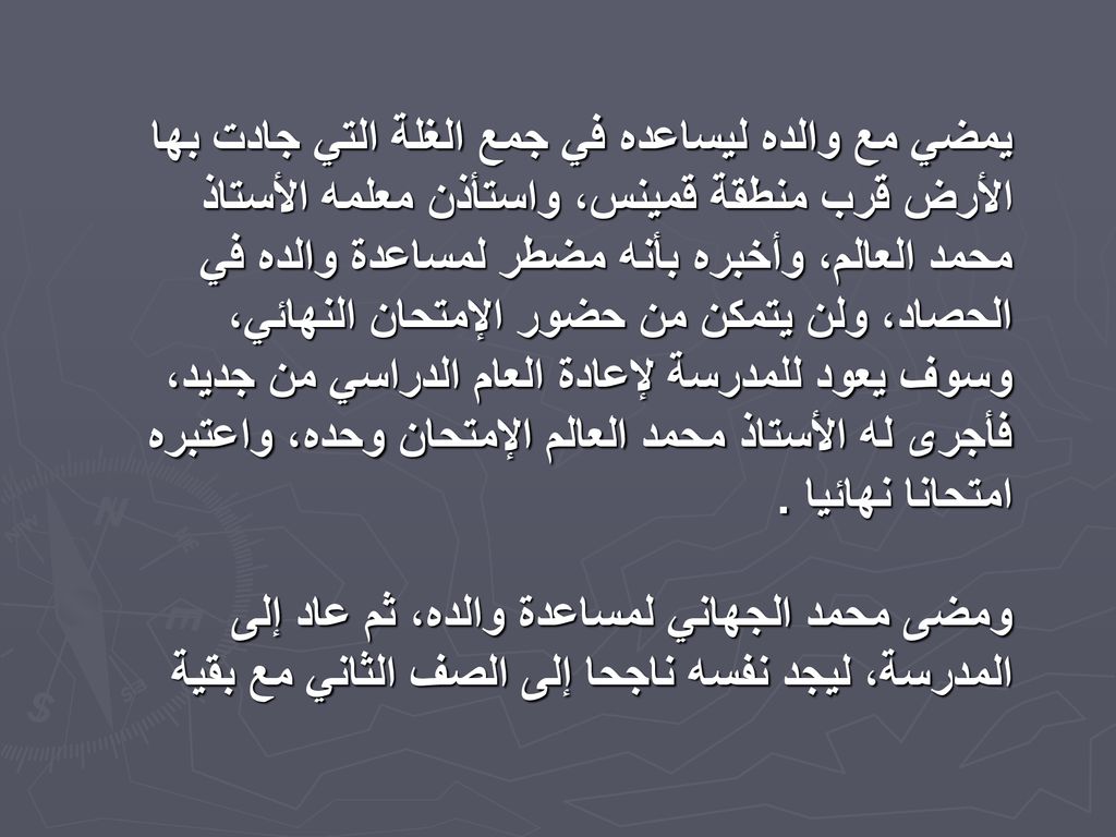 يمضي مع والده ليساعده في جمع الغلة التي جادت بها الأرض قرب منطقة قمينس، واستأذن معلمه الأستاذ محمد العالم، وأخبره بأنه مضطر لمساعدة والده في الحصاد، ولن يتمكن من حضور الإمتحان النهائي، وسوف يعود للمدرسة لإعادة العام الدراسي من جديد، فأجرى له الأستاذ محمد العالم الإمتحان وحده، واعتبره امتحانا نهائيا .