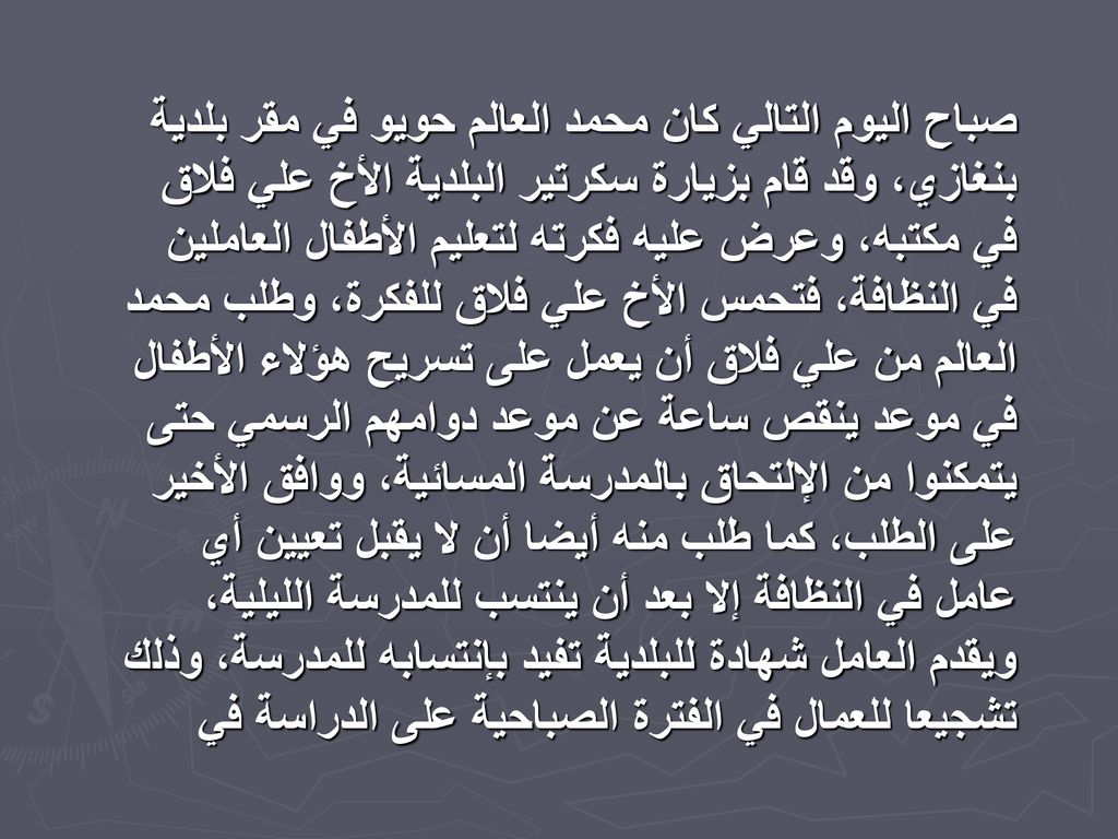 صباح اليوم التالي كان محمد العالم حويو في مقر بلدية بنغازي، وقد قام بزيارة سكرتير البلدية الأخ علي فلاق في مكتبه، وعرض عليه فكرته لتعليم الأطفال العاملين في النظافة، فتحمس الأخ علي فلاق للفكرة، وطلب محمد العالم من علي فلاق أن يعمل على تسريح هؤلاء الأطفال في موعد ينقص ساعة عن موعد دوامهم الرسمي حتى يتمكنوا من الإلتحاق بالمدرسة المسائية، ووافق الأخير على الطلب، كما طلب منه أيضا أن لا يقبل تعيين أي عامل في النظافة إلا بعد أن ينتسب للمدرسة الليلية، ويقدم العامل شهادة للبلدية تفيد بإنتسابه للمدرسة، وذلك تشجيعا للعمال في الفترة الصباحية على الدراسة في