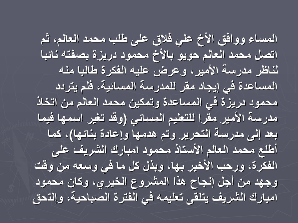 المساء ووافق الأخ علي فلاق على طلب محمد العالم، ثم اتصل محمد العالم حويو بالأخ محمود دريزة بصفته نائبا لناظر مدرسة الأمير، وعرض عليه الفكرة طالبا منه المساعدة في إيجاد مقر للمدرسة المسائية، فلم يتردد محمود دريزة في المساعدة وتمكين محمد العالم من اتخاذ مدرسة الأمير مقرا للتعليم المسائي (وقد تغير اسمها فيما بعد إلى مدرسة التحرير وتم هدمها وإعادة بنائها)، كما أطلع محمد العالم الأستاذ محمود امبارك الشريف على الفكرة، ورحب الأخير بها، وبذل كل ما في وسعه من وقت وجهد من أجل إنجاح هذا المشروع الخيري، وكان محمود امبارك الشريف يتلقى تعليمه في الفترة الصباحية، وإلتحق