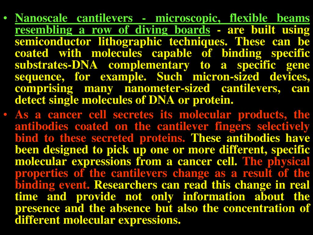 Nanoscale cantilevers - microscopic, flexible beams resembling a row of diving boards - are built using semiconductor lithographic techniques. These can be coated with molecules capable of binding specific substrates-DNA complementary to a specific gene sequence, for example. Such micron-sized devices, comprising many nanometer-sized cantilevers, can detect single molecules of DNA or protein.