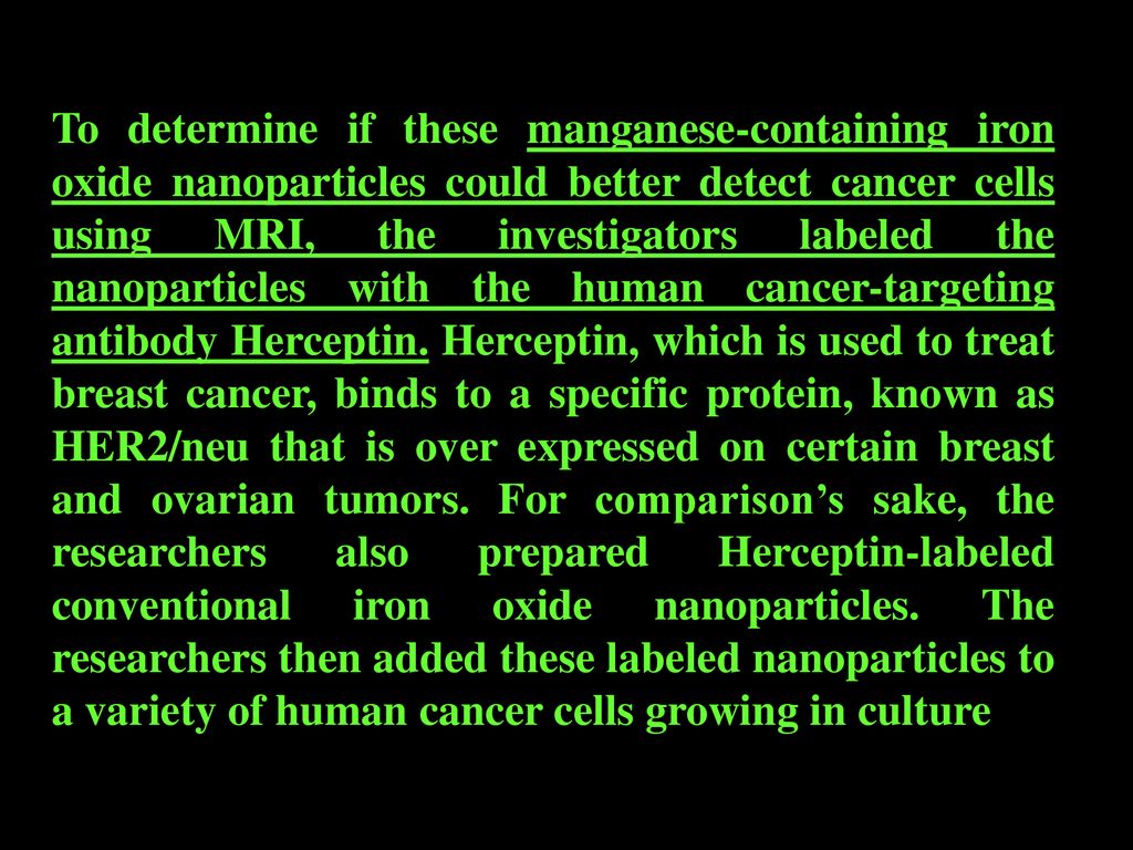 To determine if these manganese-containing iron oxide nanoparticles could better detect cancer cells using MRI, the investigators labeled the nanoparticles with the human cancer-targeting antibody Herceptin.