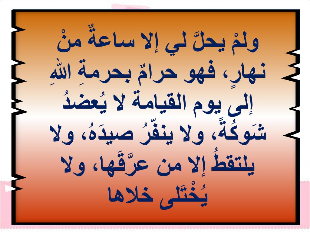 ولمْ يحلَّ لي إلا ساعةٌ منْ نهارٍ، فهو حرامٌ بحرمةِ اللهِ إلى يوم القيامة لا يُعضدُ شَوكُةً، ولا ينفّرُ صيدَهُ، ولا يلتقطُ إلا من عرَّقَها، ولا يُخْتَلى خلاها