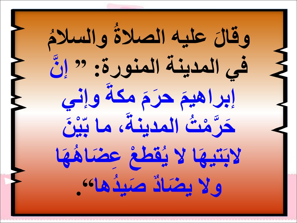 وقالَ عليه الصلاةُ والسلامُ في المدينة المنورة: إنَّ إبراهيمَ حرَمَ مكةَ وإني حَرَّمْتُ المدينةَ، ما بّيْنَ لابَتيهَا لا يُقطعْ عِضَاهُهَا ولا يضَادٌ صَيدُها .