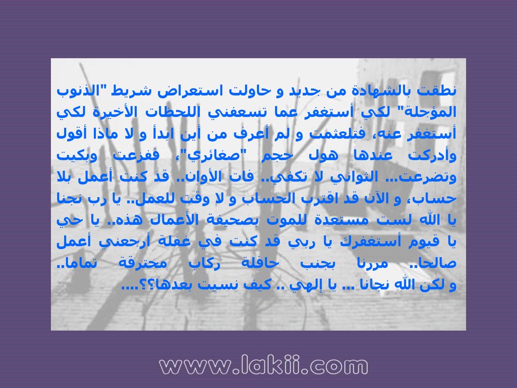 نطقت بالشهادة من جديد و حاولت استعراض شريط الذنوب المؤجلة لكي أستغفر عما تسعفني اللحظات الأخيرة لكي أستغفر عنه، فتلعثمت و لم أعرف من أين ابدأ و لا ماذا أقول وأدركت عندها هول حجم صغائري ، ففزعت وبكيت وتضرعت...
