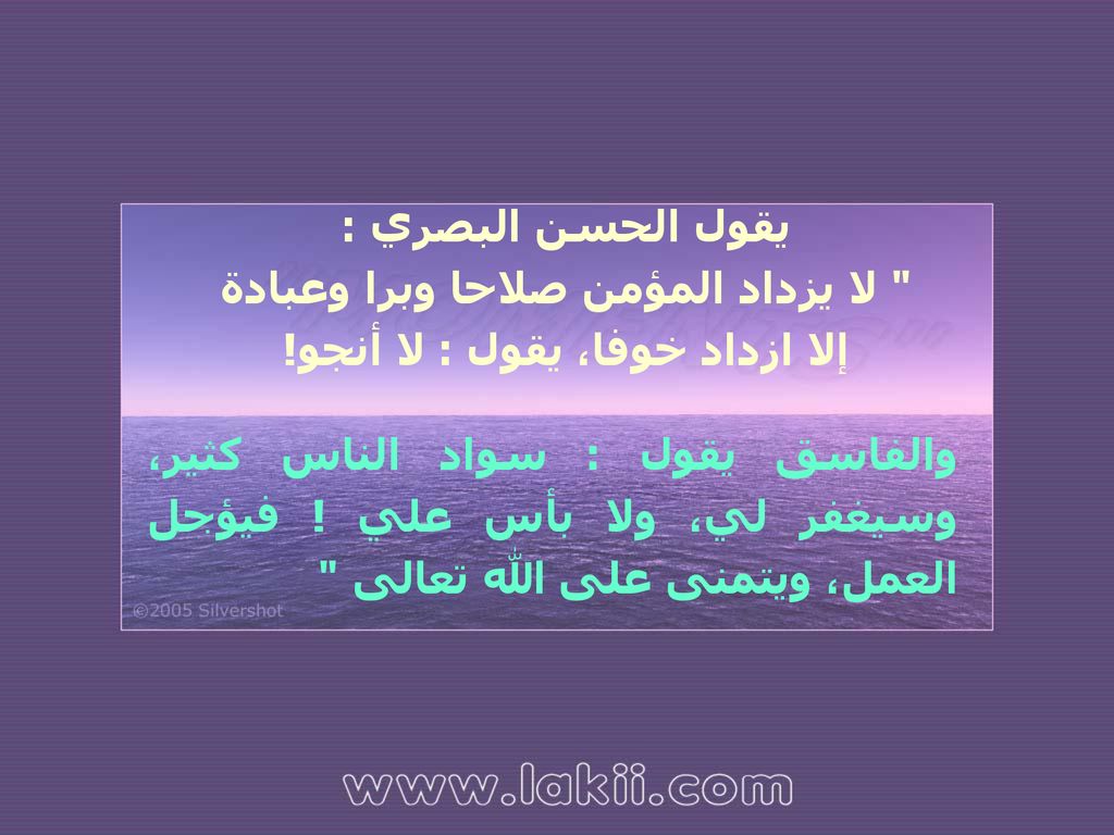 يقول الحسن البصري : لا يزداد المؤمن صلاحا وبرا وعبادة إلا ازداد خوفا، يقول : لا أنجو!