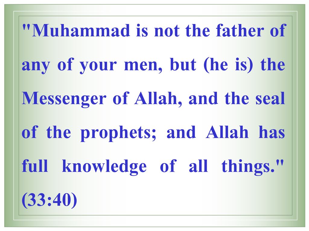 Muhammad is not the father of any of your men, but (he is) the Messenger of Allah, and the seal of the prophets; and Allah has full knowledge of all things. (33:40)