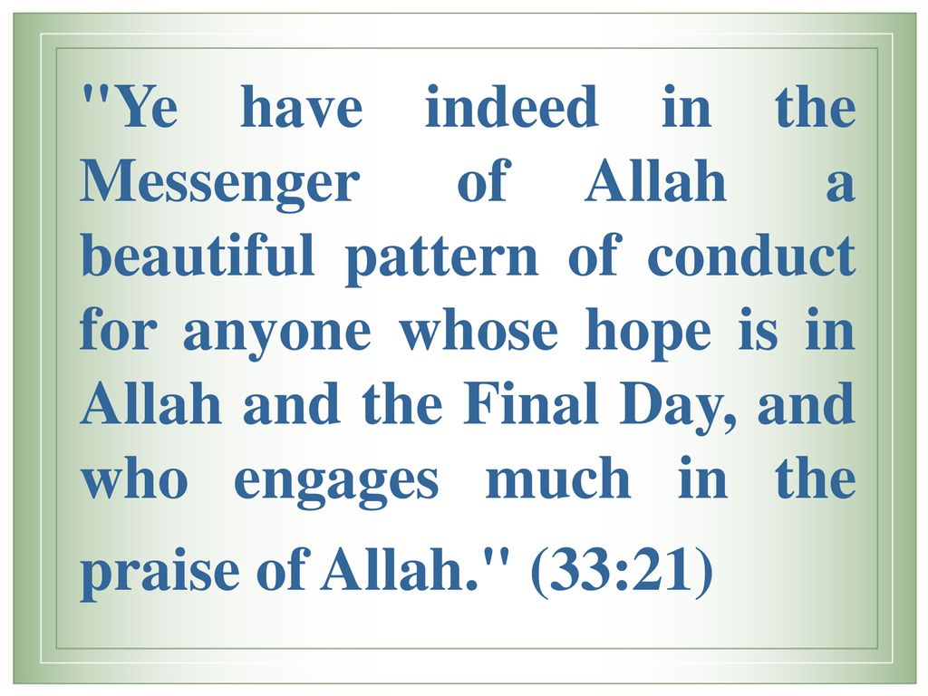Ye have indeed in the Messenger of Allah a beautiful pattern of conduct for anyone whose hope is in Allah and the Final Day, and who engages much in the praise of Allah. (33:21)