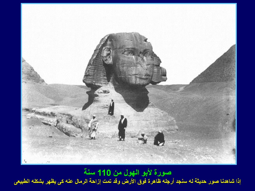 صورة لأبو الهول من 110 سنة إذا شاهدنا صور حديثة له سنجد أرجله ظاهرة فوق الأرض وقد تمت إزاحة الرمال عنه كى يظهر بشكله الطبيعى.