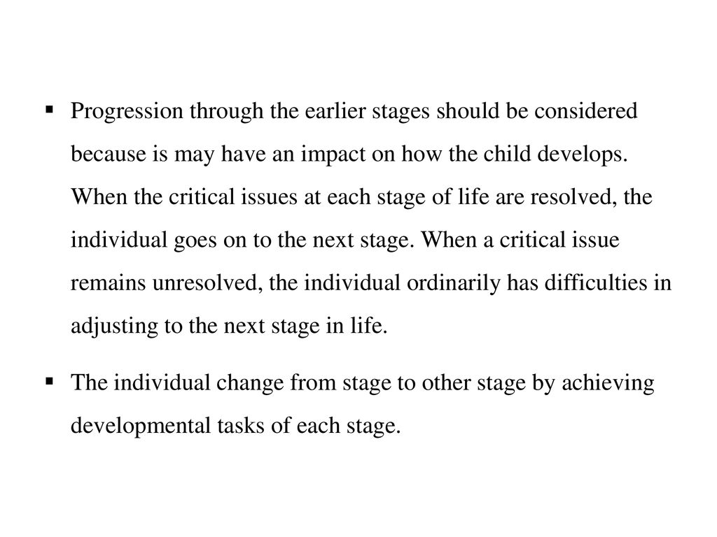 Progression through the earlier stages should be considered because is may have an impact on how the child develops. When the critical issues at each stage of life are resolved, the individual goes on to the next stage. When a critical issue remains unresolved, the individual ordinarily has difficulties in adjusting to the next stage in life.