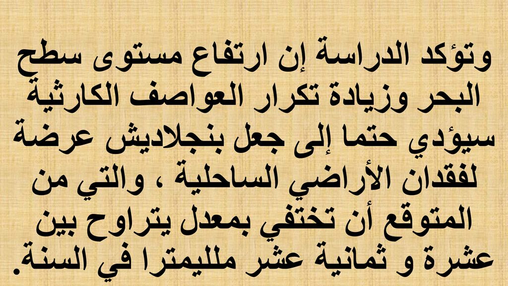 وتؤكد الدراسة إن ارتفاع مستوى سطح البحر وزيادة تكرار العواصف الكارثية سيؤدي حتما إلى جعل بنجلاديش عرضة لفقدان الأراضي الساحلية ، والتي من المتوقع أن تختفي بمعدل يتراوح بين عشرة و ثمانية عشر ملليمترا في السنة.