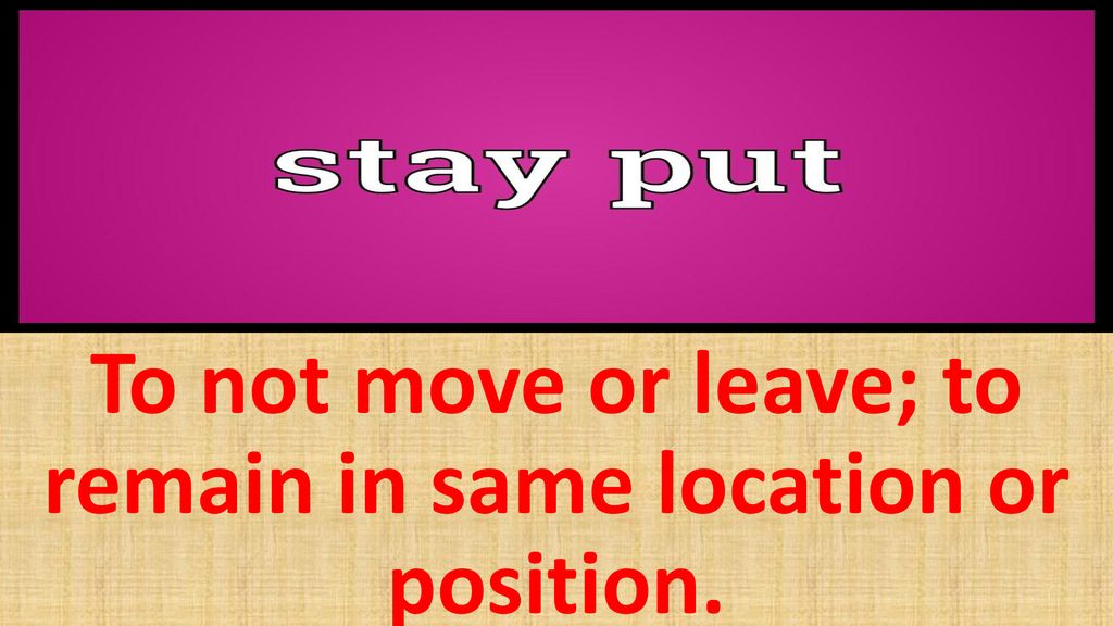 To not move or leave; to remain in same location or position.