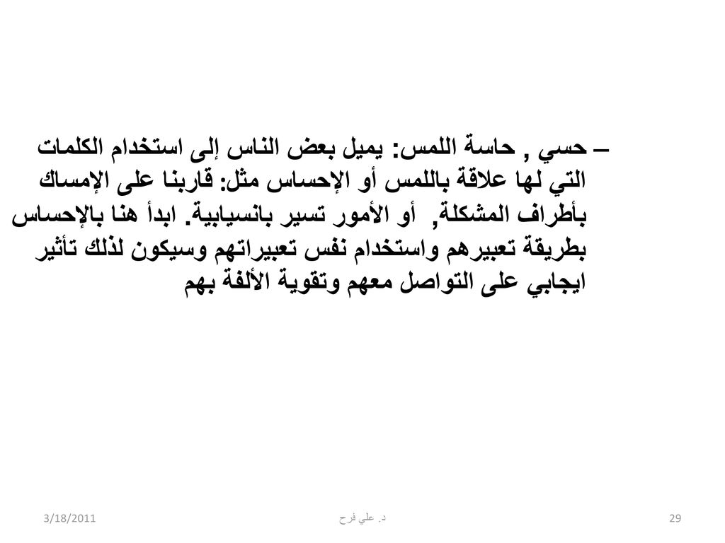 حسي , حاسة اللمس: يميل بعض الناس إلى استخدام الكلمات التي لها علاقة باللمس أو الإحساس مثل :قاربنا على الإمساك بأطراف المشكلة, أو الأمور تسير بانسيابية. ابدأ هنا بالإحساس بطريقة تعبيرهم واستخدام نفس تعبيراتهم وسيكون لذلك تأثير ايجابي على التواصل معهم وتقوية الألفة بهم