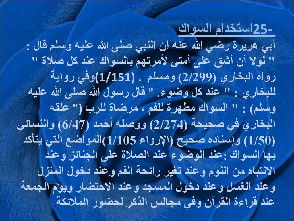 25- استخدام السواك أبي هريرة رضي الله عنه أن النبي صلى الله عليه وسلم قال : لولا أن أشق على أمتي لأمرتهم بالسواك عند كل صلاة رواه البخاري (2/299) ومسلم (1/151) .