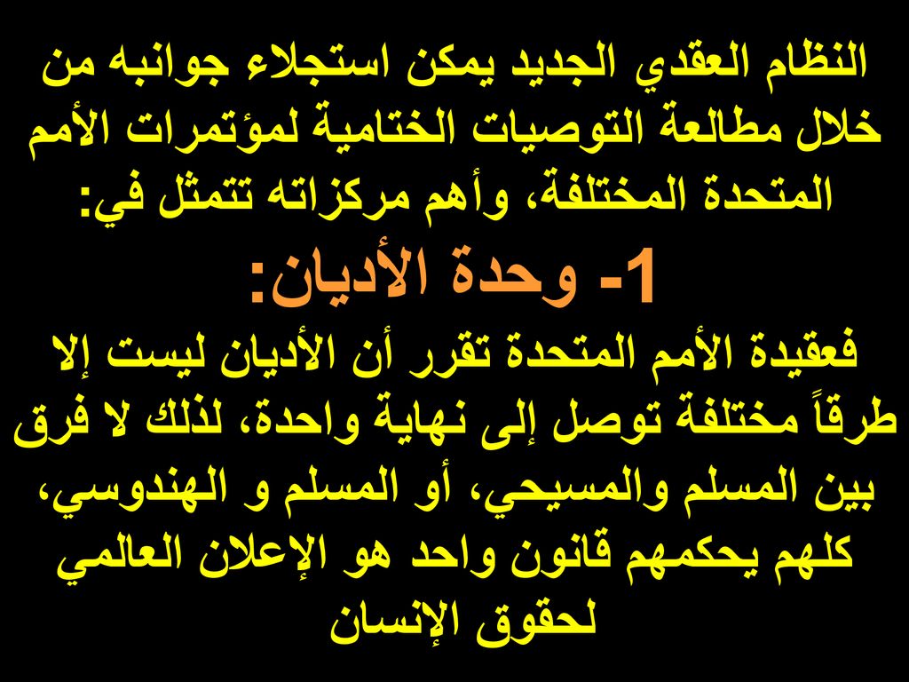 النظام العقدي الجديد يمكن استجلاء جوانبه من خلال مطالعة التوصيات الختامية لمؤتمرات الأمم المتحدة المختلفة، وأهم مركزاته تتمثل في: 1- وحدة الأديان: فعقيدة الأمم المتحدة تقرر أن الأديان ليست إلا طرقاً مختلفة توصل إلى نهاية واحدة، لذلك لا فرق بين المسلم والمسيحي، أو المسلم و الهندوسي، كلهم يحكمهم قانون واحد هو الإعلان العالمي لحقوق الإنسان